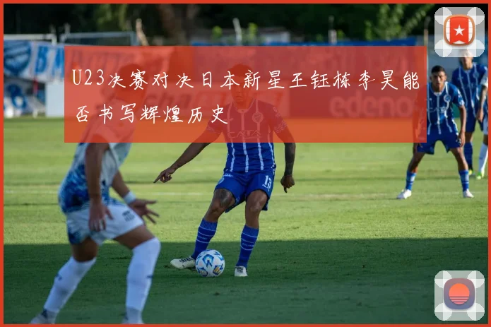U23决赛对决日本新星王钰栋李昊能否书写辉煌历史