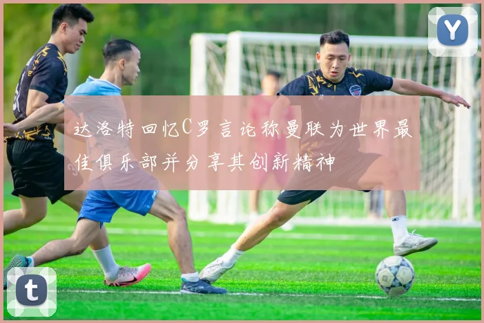 达洛特回忆C罗言论称曼联为世界最佳俱乐部并分享其创新精神
