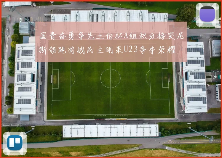 国青奋勇争先土伦杯A组积分榜突尼斯领跑将战民主刚果U23争夺荣耀