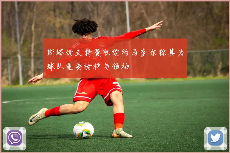 斯塔姆支持曼联续约马奎尔称其为球队重要榜样与领袖