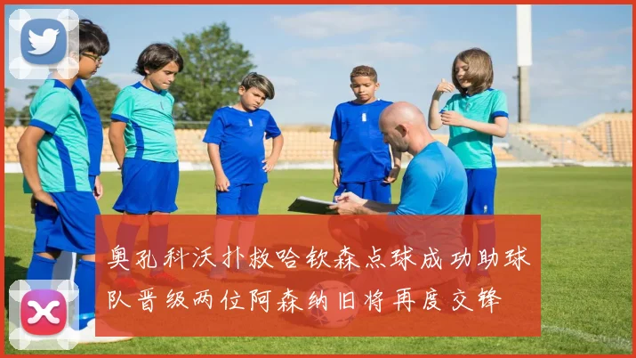 奥孔科沃扑救哈钦森点球成功助球队晋级两位阿森纳旧将再度交锋