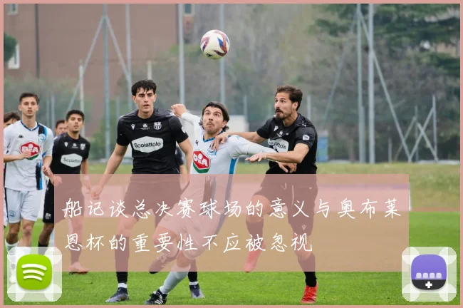 船记谈总决赛球场的意义与奥布莱恩杯的重要性不应被忽视