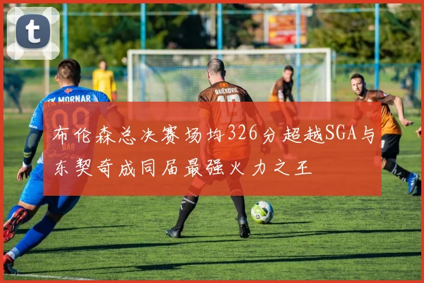 布伦森总决赛场均326分超越SGA与东契奇成同届最强火力之王