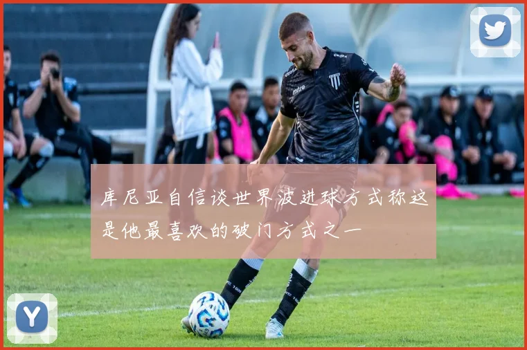 库尼亚自信谈世界波进球方式称这是他最喜欢的破门方式之一