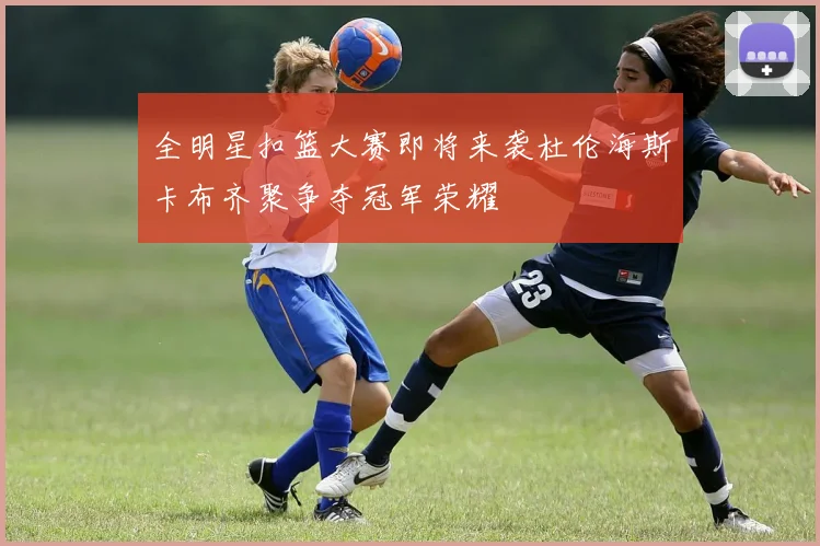 全明星扣篮大赛即将来袭杜伦海斯卡布齐聚争夺冠军荣耀