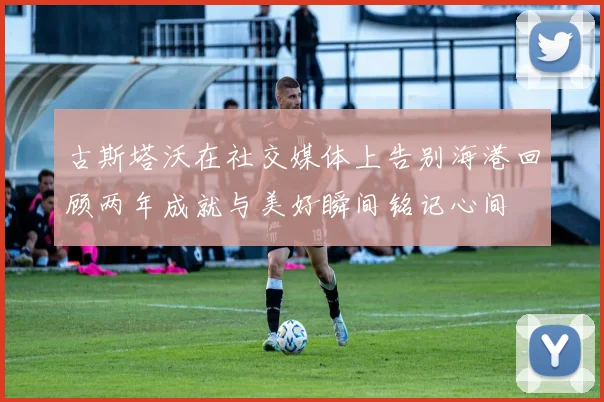古斯塔沃在社交媒体上告别海港回顾两年成就与美好瞬间铭记心间