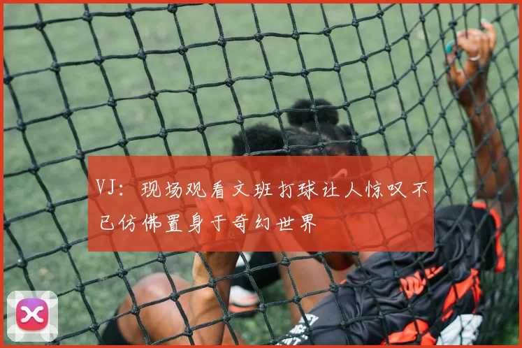 VJ：现场观看文班打球让人惊叹不已仿佛置身于奇幻世界