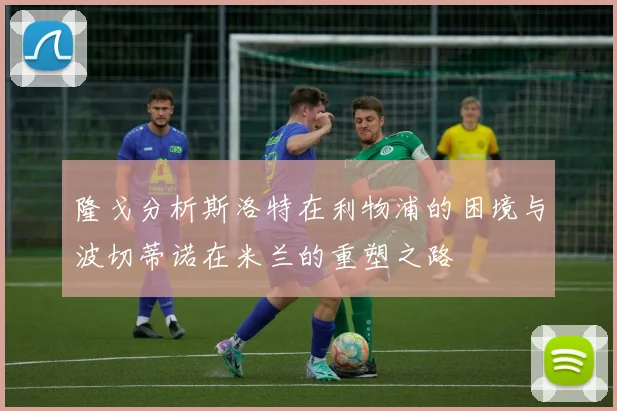 隆戈分析斯洛特在利物浦的困境与波切蒂诺在米兰的重塑之路