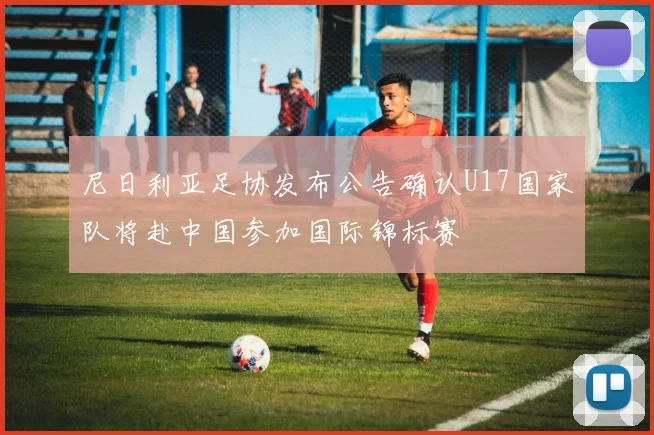 尼日利亚足协发布公告确认U17国家队将赴中国参加国际锦标赛