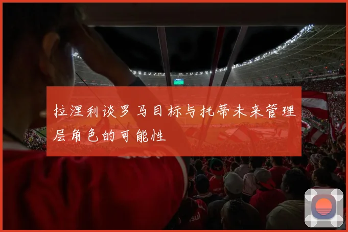 拉涅利谈罗马目标与托蒂未来管理层角色的可能性
