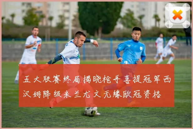 五大联赛终局揭晓枪手喜提冠军西汉姆降级米兰尤文无缘欧冠资格