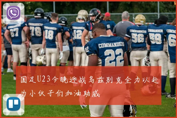 国足U23今晚迎战乌兹别克全力以赴为小伙子们加油助威