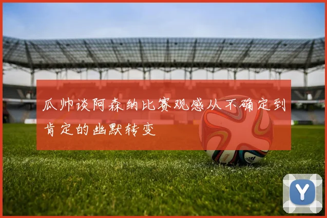 瓜帅谈阿森纳比赛观感从不确定到肯定的幽默转变