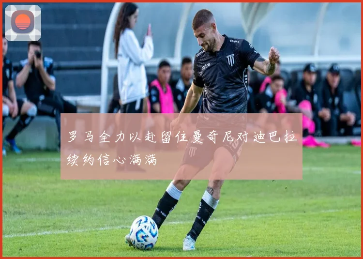 罗马全力以赴留住曼奇尼对迪巴拉续约信心满满