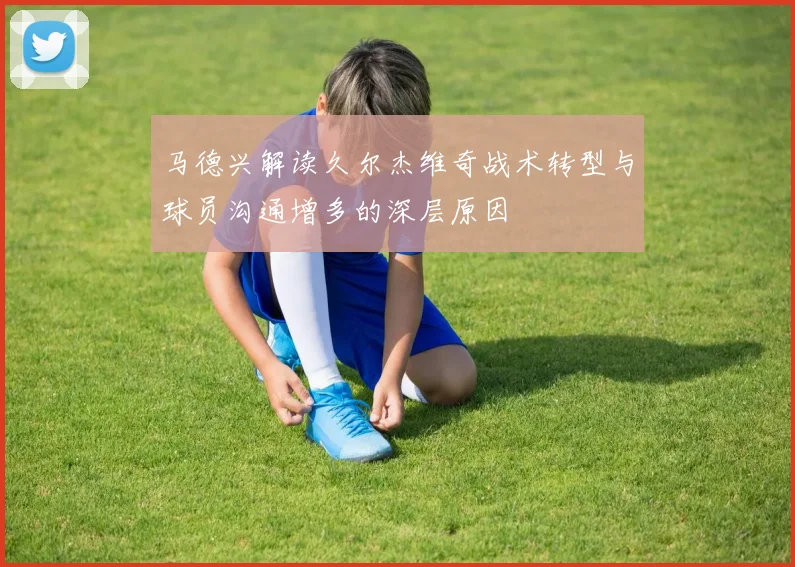 马德兴解读久尔杰维奇战术转型与球员沟通增多的深层原因