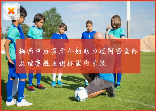 梅西中柱苏牙补射助力迈阿密国际友谊赛胜麦德林国民竞技