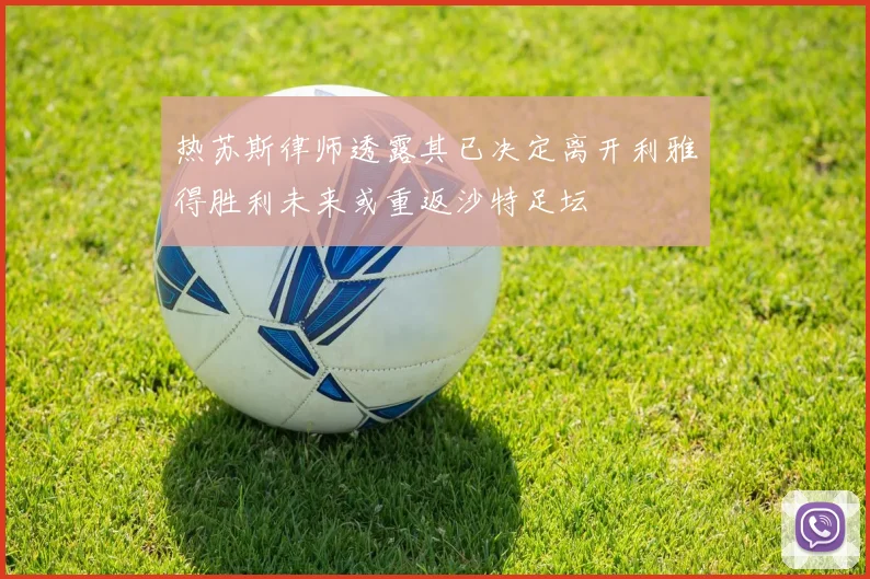 热苏斯律师透露其已决定离开利雅得胜利未来或重返沙特足坛