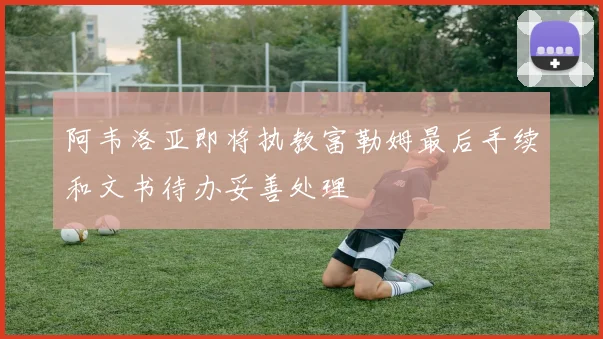 阿韦洛亚即将执教富勒姆最后手续和文书待办妥善处理