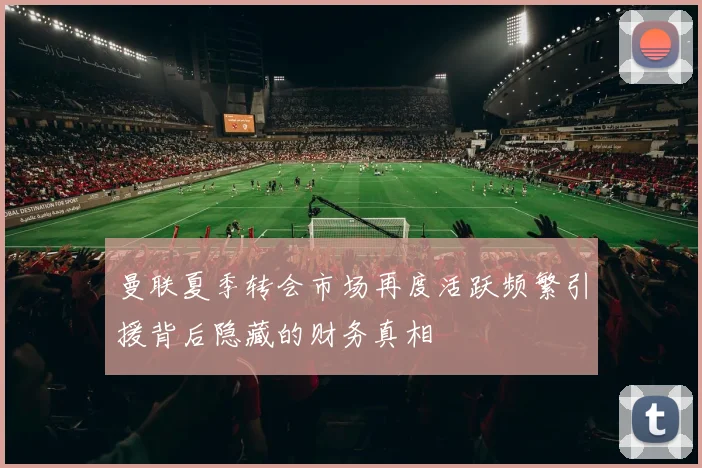 曼联夏季转会市场再度活跃频繁引援背后隐藏的财务真相
