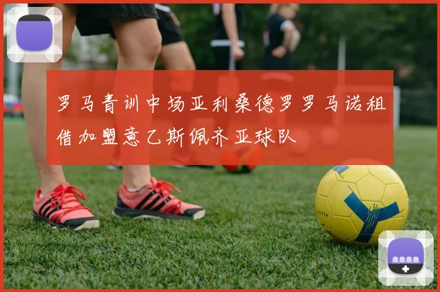 罗马青训中场亚利桑德罗罗马诺租借加盟意乙斯佩齐亚球队