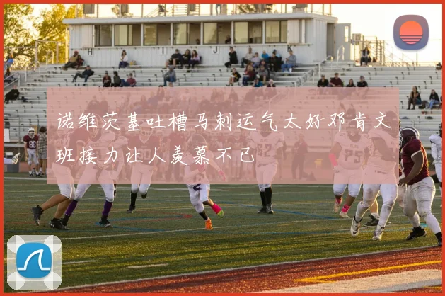 诺维茨基吐槽马刺运气太好邓肯文班接力让人羡慕不已