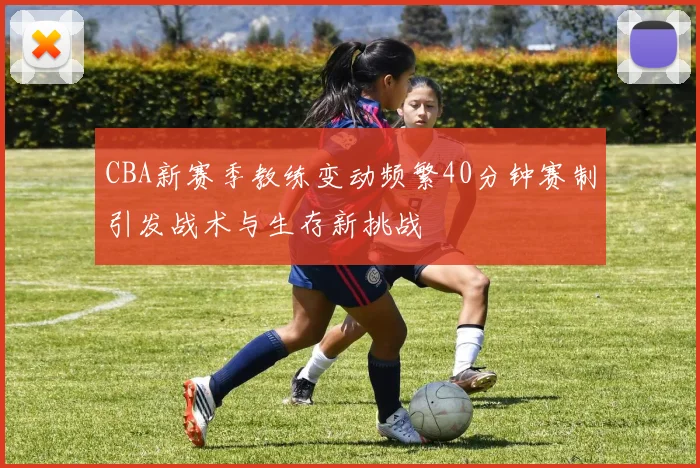 CBA新赛季教练变动频繁40分钟赛制引发战术与生存新挑战