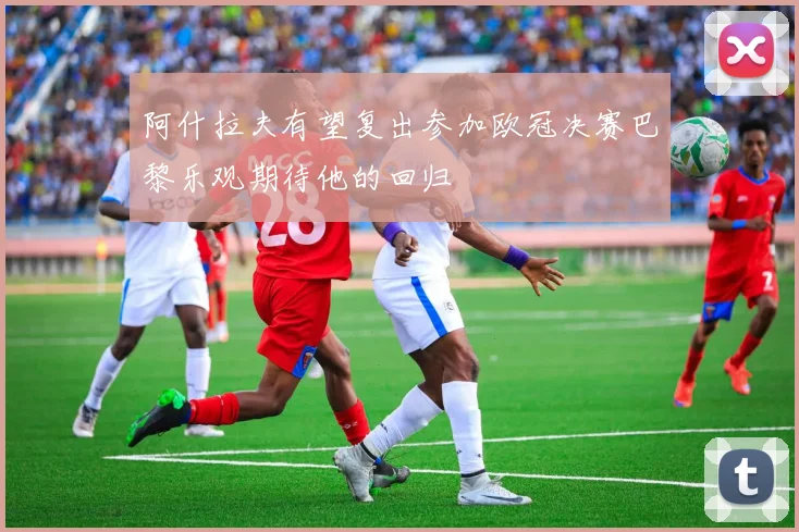 阿什拉夫有望复出参加欧冠决赛巴黎乐观期待他的回归
