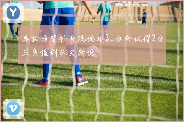 库兹马替补表现低迷21分钟仅得2分正负值创队史新低
